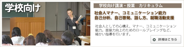 学校向けカリキュラム:社会人マナー、コミュニケーション能力、自己分析、自己啓発、話し方、就職活動支援・社会人としての心構え、面接力向上のためのロールプレイングなど、細かい指導を行い、面接時での自信力UPや社会へ出てのマナー力が身につきます。 学校向けカリキュラム